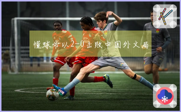 懂球帝以2-0击败中国外文局