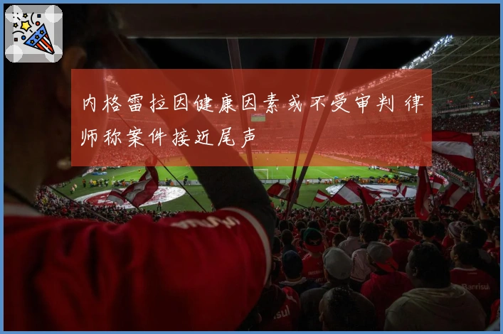 内格雷拉因健康因素或不受审判 律师称案件接近尾声